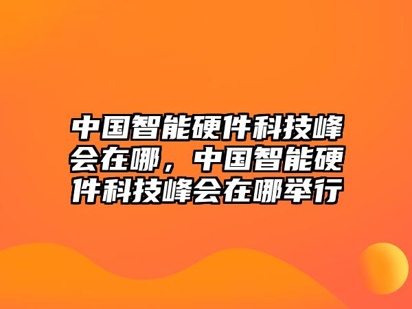 中國(guó)智能硬件科技峰會(huì)在哪，中國(guó)智能硬件科技峰會(huì)在哪舉行