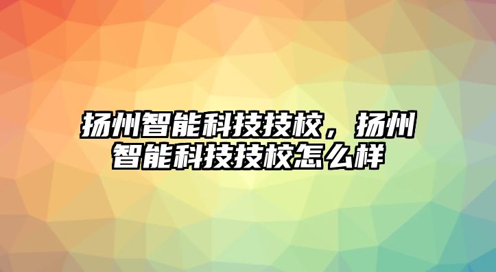 揚(yáng)州智能科技技校，揚(yáng)州智能科技技校怎么樣