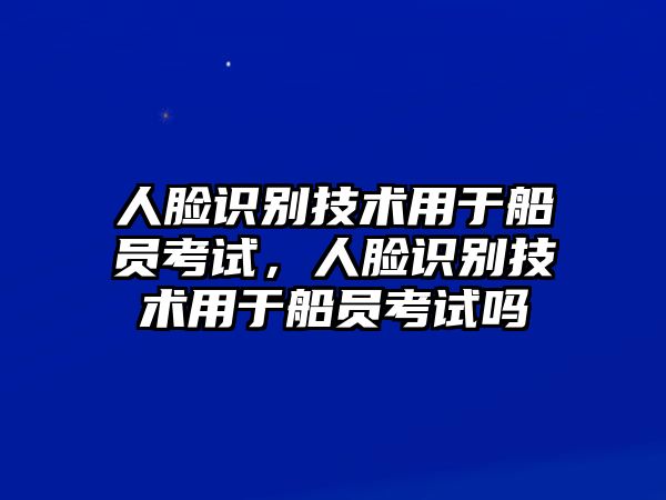 人臉識(shí)別技術(shù)用于船員考試，人臉識(shí)別技術(shù)用于船員考試嗎