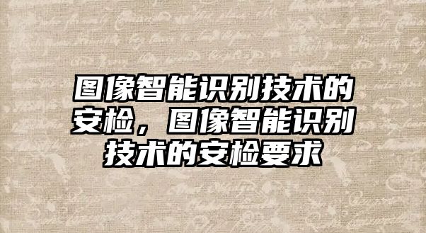 圖像智能識(shí)別技術(shù)的安檢，圖像智能識(shí)別技術(shù)的安檢要求