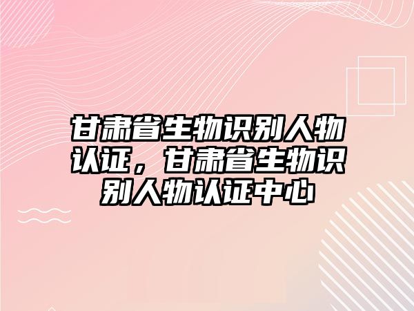 甘肅省生物識(shí)別人物認(rèn)證，甘肅省生物識(shí)別人物認(rèn)證中心