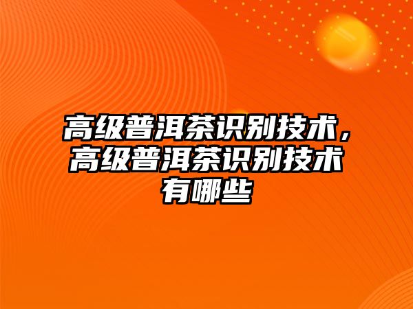 高級(jí)普洱茶識(shí)別技術(shù)，高級(jí)普洱茶識(shí)別技術(shù)有哪些