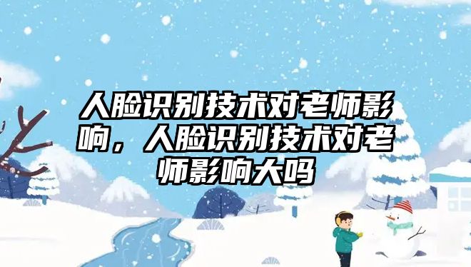 人臉識別技術(shù)對老師影響，人臉識別技術(shù)對老師影響大嗎